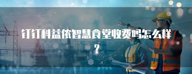 钉钉科益侬智慧食堂收费吗怎么样?