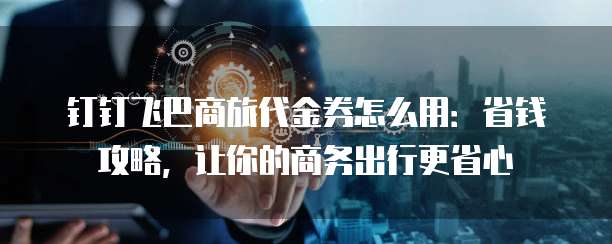 钉钉飞巴商旅代金券怎么用：省钱攻略，让你的商务出行更省心