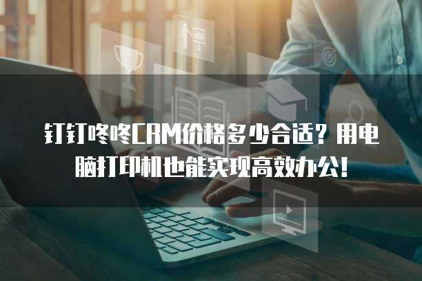 钉钉咚咚CRM价格多少合适？用电脑打印机也能实现高效办公！