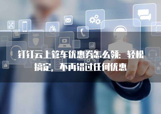 钉钉云上管车优惠券怎么领:轻松搞定,不再错过任何优惠