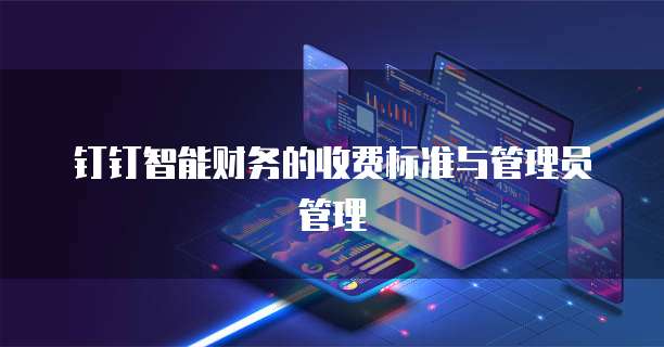 钉钉智能财务的收费标准与管理员管理