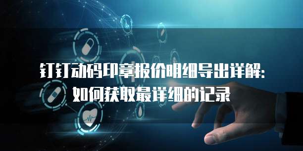 钉钉动码印章报价明细导出详解:如何获取最详细的记录