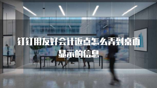 钉钉用友好会计返点怎么弄到桌面显示的信息