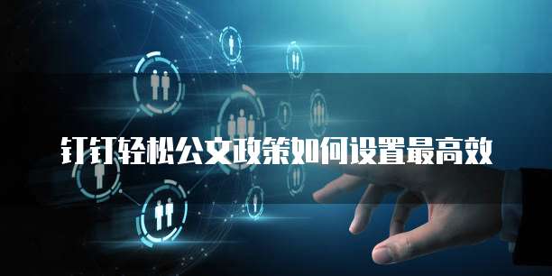 钉钉轻松公文政策如何设置最高效