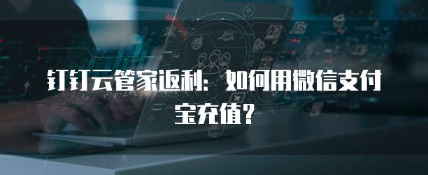 钉钉云管家返利:如何用微信支付宝充值?