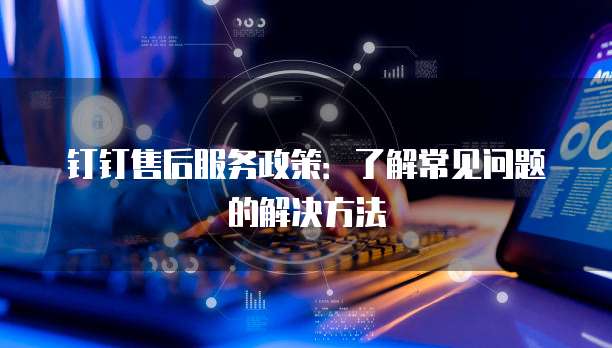 钉钉售后服务政策:了解常见问题的解决方法