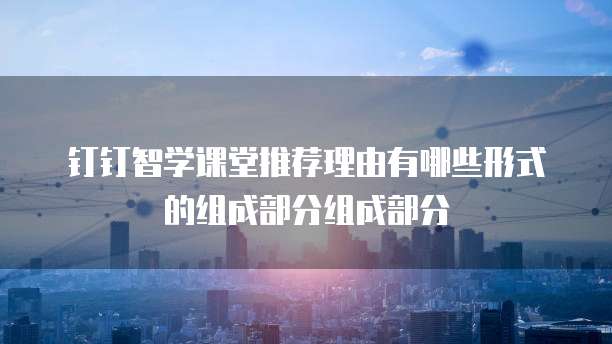 钉钉智学课堂推荐理由有哪些形式的组成部分组成部分