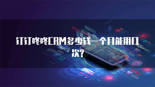 钉钉咚咚CRM多少钱一个月能用几次?