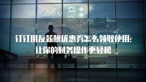 钉钉用友薪酬优惠券怎么领取使用:让你的财务操作更轻松
