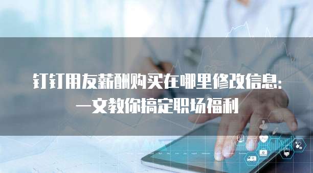 钉钉用友薪酬购买在哪里修改信息:一文教你搞定职场福利