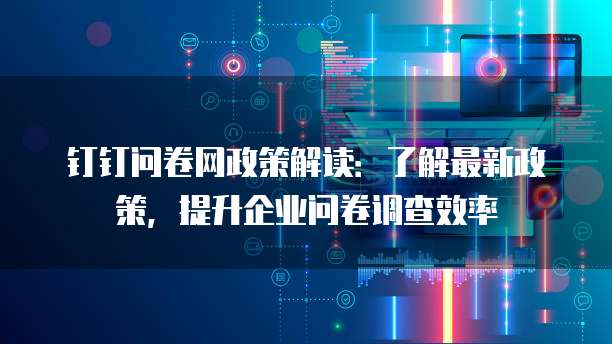 钉钉问卷网政策解读:了解最新政策,提升企业问卷调查效率