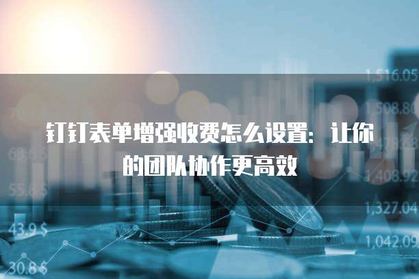 钉钉表单增强收费怎么设置:让你的团队协作更高效