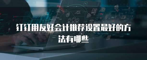 钉钉用友好会计推荐设置最好的方法有哪些