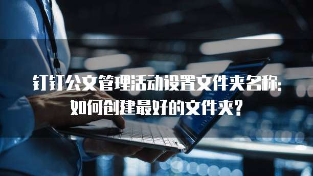 钉钉公文管理活动设置文件夹名称:如何创建最好的文件夹?