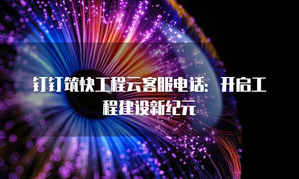 钉钉筑快工程云客服电话:开启工程建设新纪元