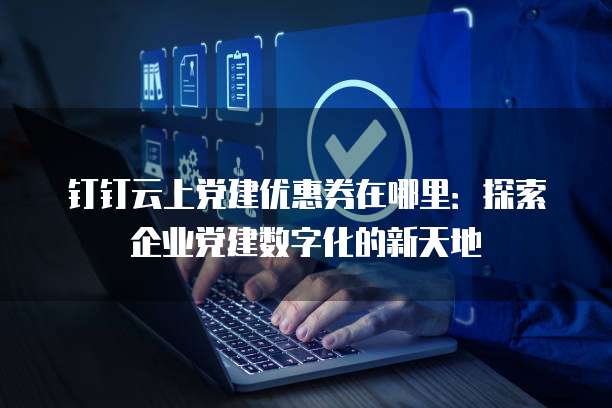 钉钉云上党建优惠券在哪里:探索企业党建数字化的新天地