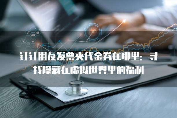 钉钉用友发票夹代金券在哪里:寻找隐藏在虚拟世界里的福利