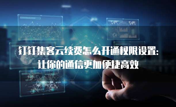 钉钉集客云续费怎么开通权限设置:让你的通信更加便捷高效