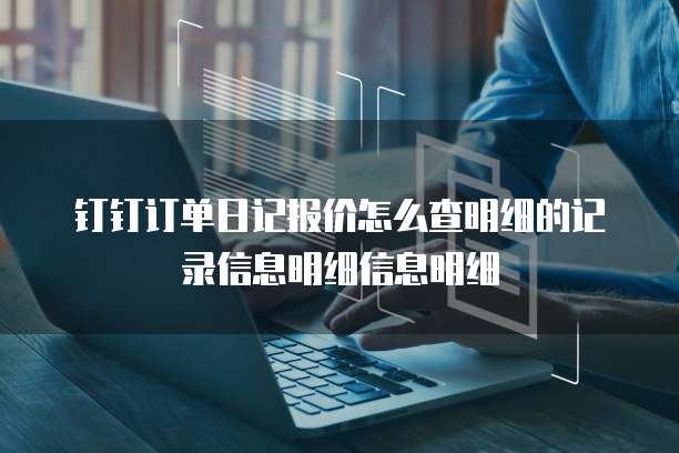 钉钉订单日记报价怎么查明细的记录信息明细信息明细