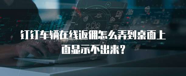 钉钉车辆在线返佣怎么弄到桌面上面显示不出来?
