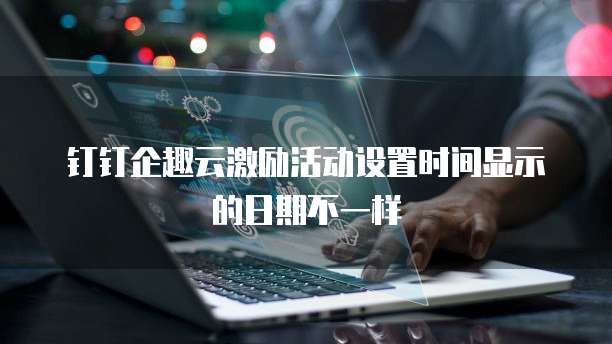 钉钉企趣云激励活动设置时间显示的日期不一样