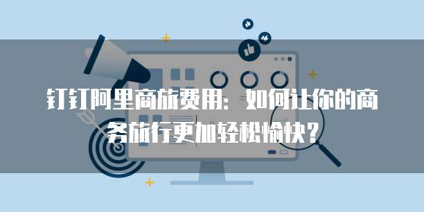 钉钉阿里商旅费用:如何让你的商务旅行更加轻松愉快?