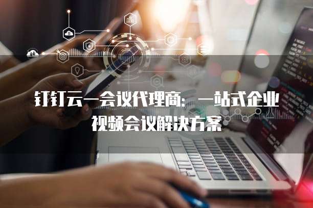 钉钉云一会议代理商:一站式企业视频会议解决方案