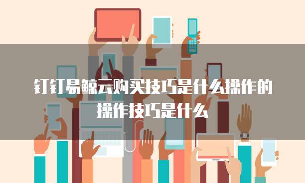 钉钉易鲸云购买技巧是什么操作的操作技巧是什么