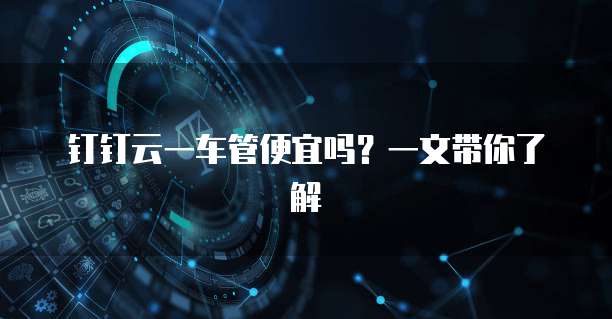 钉钉云一车管便宜吗?一文带你了解