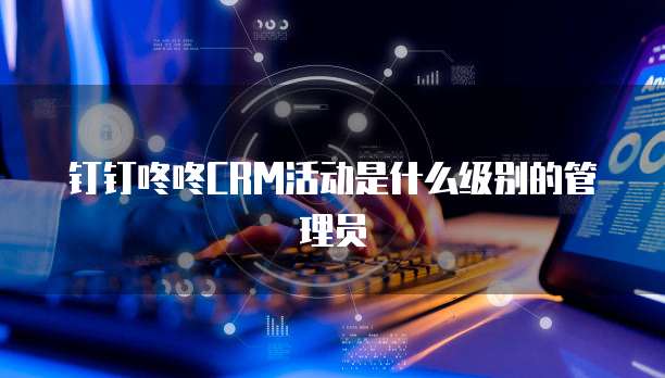钉钉咚咚CRM活动是什么级别的管理员