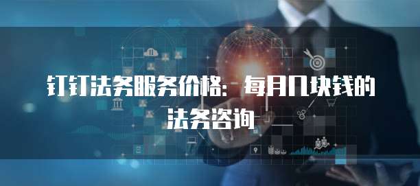 钉钉法务服务价格:每月几块钱的法务咨询