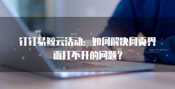钉钉易鲸云活动:如何解决网页界面打不开的问题?
