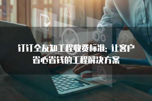 钉钉仝友知工程收费标准: 让客户省心省钱的工程解决方案