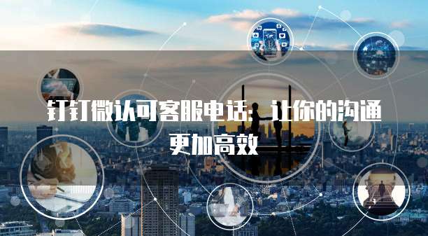 钉钉微认可客服电话:让你的沟通更加高效