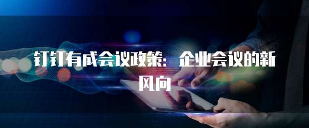 钉钉有成会议政策:企业会议的新风向