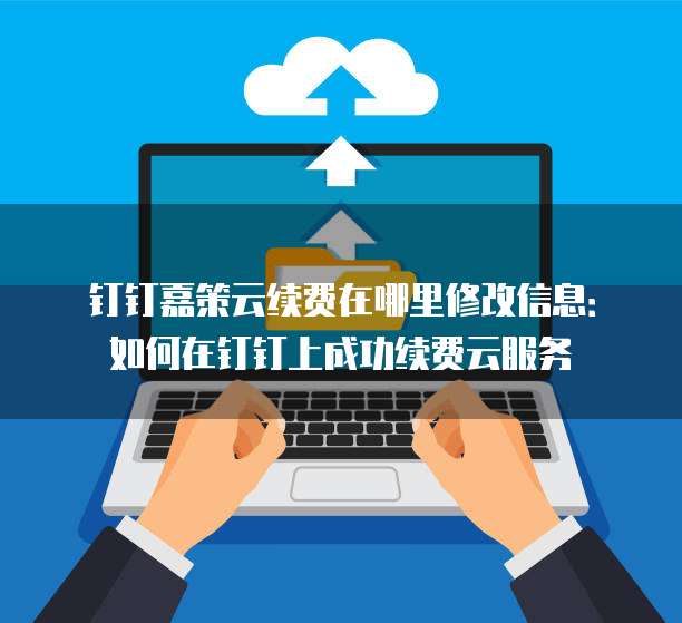 钉钉嘉策云续费在哪里修改信息:如何在钉钉上成功续费云服务