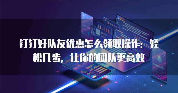 钉钉好队友优惠怎么领取操作:轻松几步,让你的团队更高效