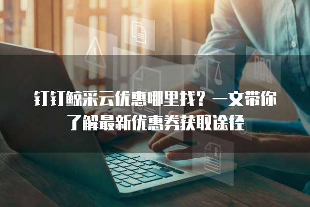 钉钉鲸采云优惠哪里找？一文带你了解最新优惠券获取途径