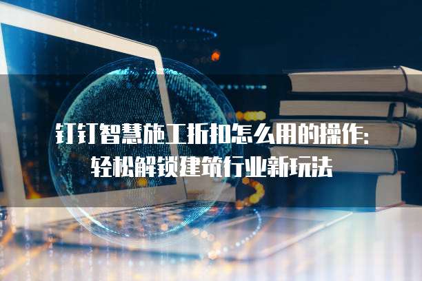 钉钉智慧施工折扣怎么用的操作:轻松解锁建筑行业新玩法