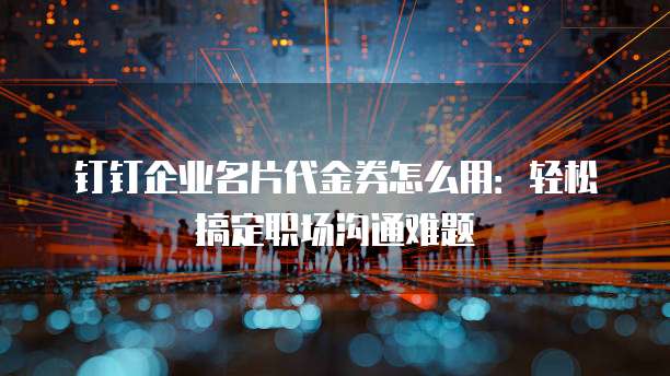 钉钉企业名片代金券怎么用:轻松搞定职场沟通难题