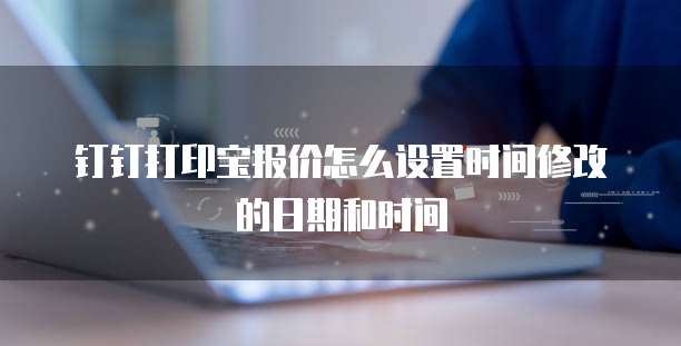 钉钉打印宝报价怎么设置时间修改的日期和时间