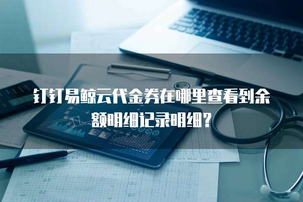 钉钉易鲸云代金券在哪里查看到余额明细记录明细?