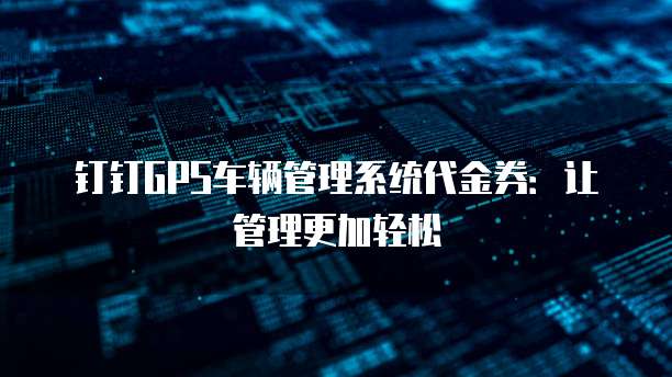钉钉GPS车辆管理系统代金券:让管理更加轻松