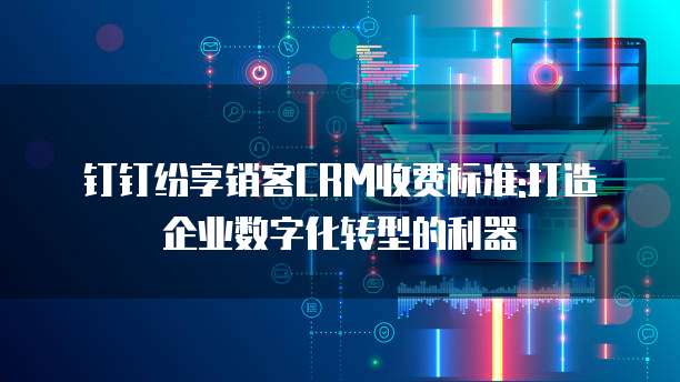 钉钉纷享销客CRM收费标准:打造企业数字化转型的利器