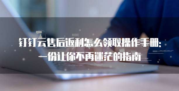钉钉云售后返利怎么领取操作手册: 一份让你不再迷茫的指南