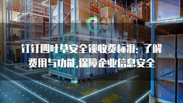 钉钉四叶草安全锁收费标准: 了解费用与功能,保障企业信息安全