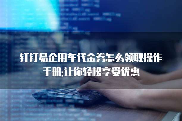 钉钉易企用车代金券怎么领取操作手册:让你轻松享受优惠