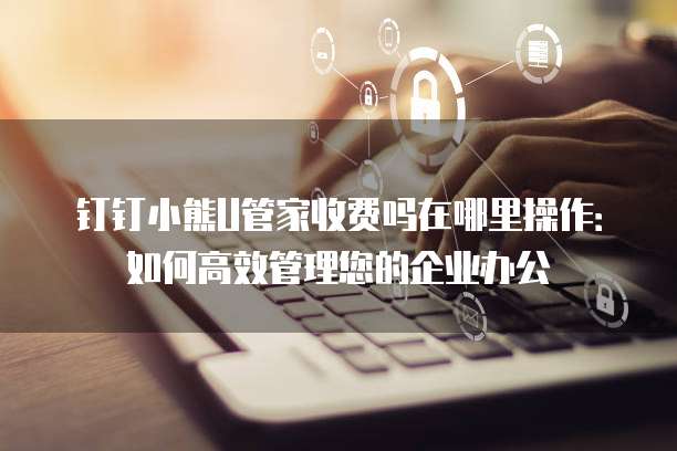 钉钉小熊U管家收费吗在哪里操作:如何高效管理您的企业办公