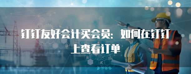 钉钉友好会计买会员:如何在钉钉上查看订单