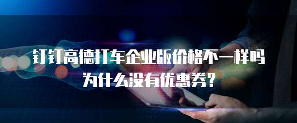 钉钉高德打车企业版价格不一样吗为什么没有优惠券?